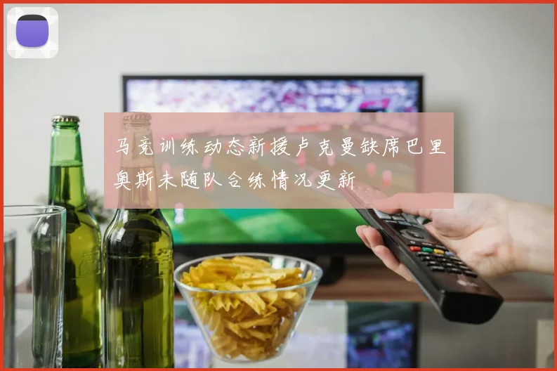 马竞训练动态新援卢克曼缺席巴里奥斯未随队合练情况更新
