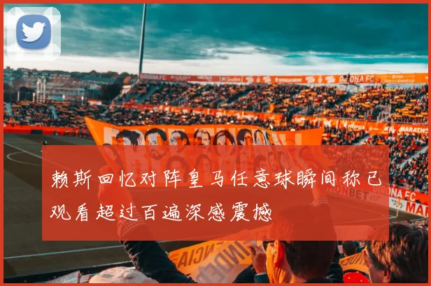 赖斯回忆对阵皇马任意球瞬间称已观看超过百遍深感震撼