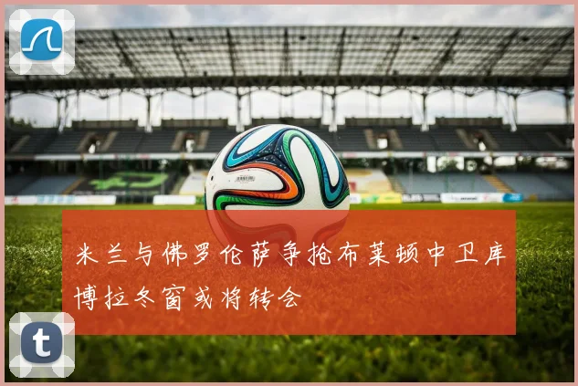 米兰与佛罗伦萨争抢布莱顿中卫库博拉冬窗或将转会