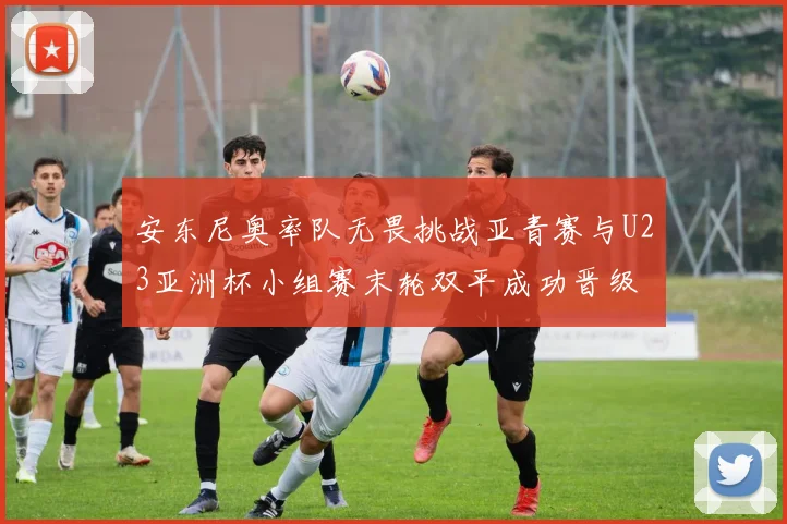 安东尼奥率队无畏挑战亚青赛与U23亚洲杯小组赛末轮双平成功晋级