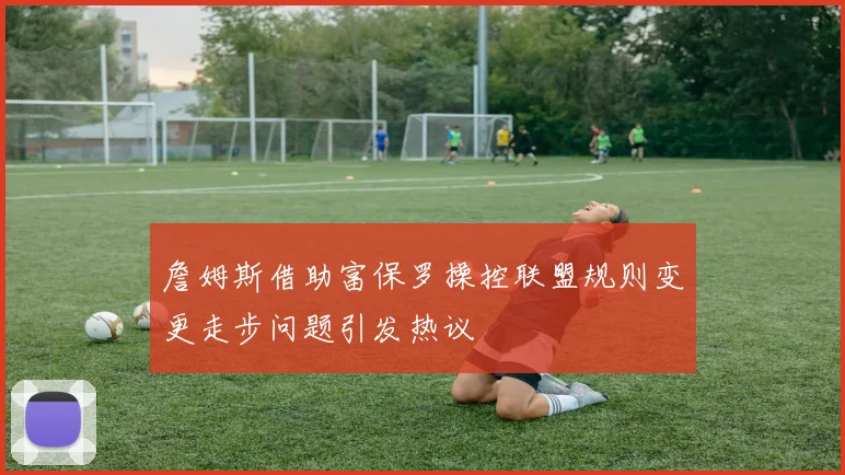 詹姆斯借助富保罗操控联盟规则变更走步问题引发热议