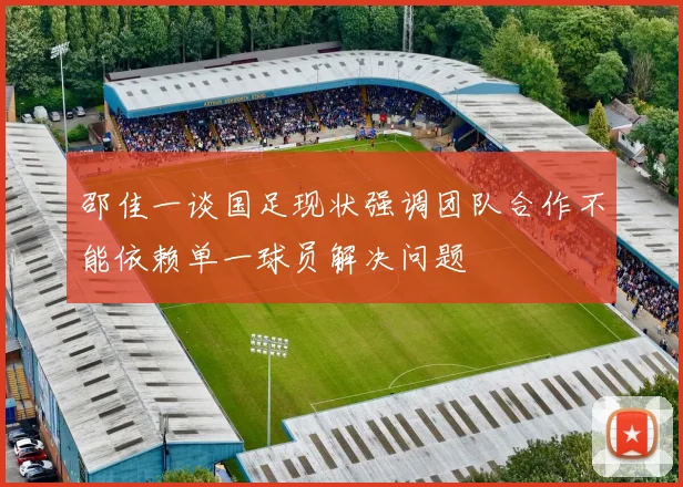 邵佳一谈国足现状强调团队合作不能依赖单一球员解决问题