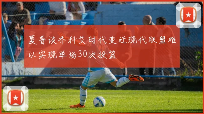 夏普谈乔科艾时代变迁现代联盟难以实现单场30次投篮