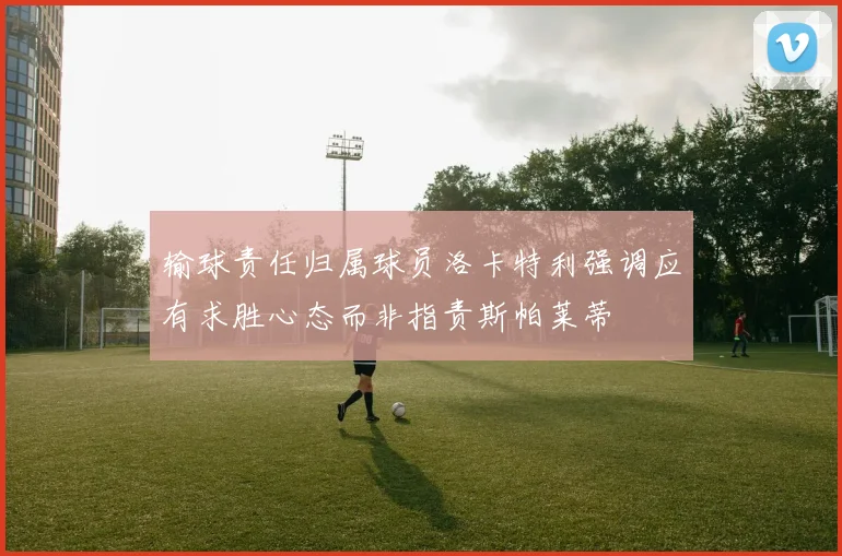 输球责任归属球员洛卡特利强调应有求胜心态而非指责斯帕莱蒂