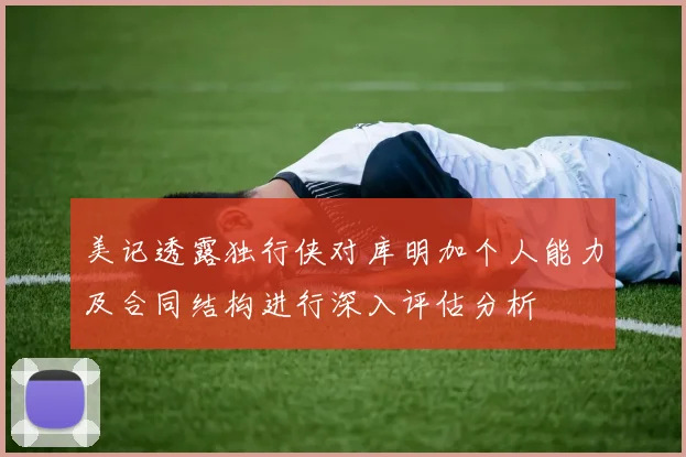 美记透露独行侠对库明加个人能力及合同结构进行深入评估分析
