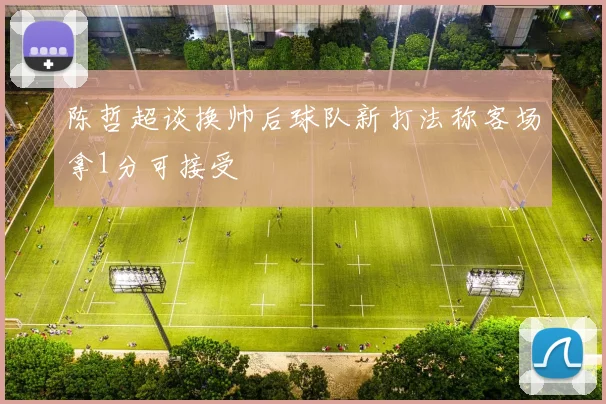 陈哲超谈换帅后球队新打法称客场拿1分可接受