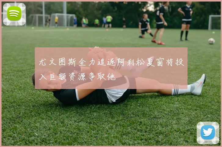 尤文图斯全力追逐阿利松夏窗将投入巨额资源争取他