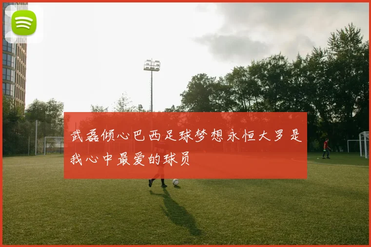 武磊倾心巴西足球梦想永恒大罗是我心中最爱的球员