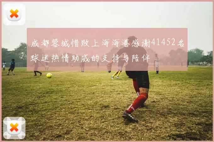 成都蓉城惜败上海海港感谢41452名球迷热情助威的支持与陪伴